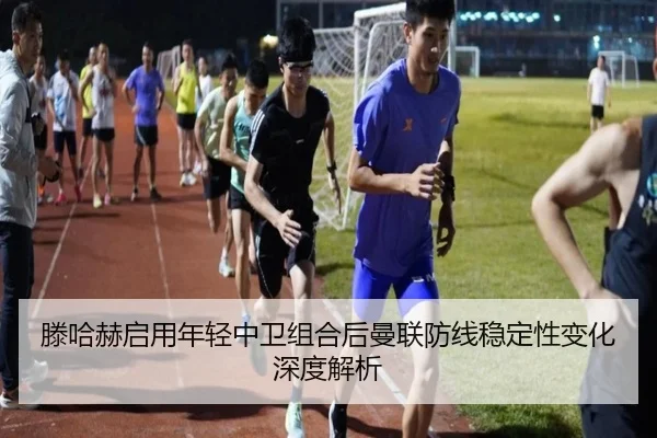 滕哈赫启用年轻中卫组合后曼联防线稳定性变化深度解析
