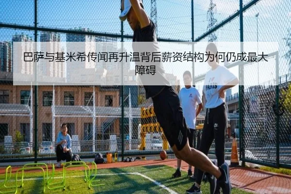 巴萨与基米希传闻再升温背后薪资结构为何仍成最大障碍