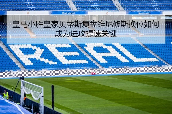 皇马小胜皇家贝蒂斯复盘维尼修斯换位如何成为进攻提速关键