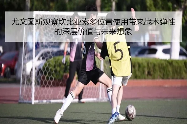 尤文图斯观察坎比亚索多位置使用带来战术弹性的深层价值与未来想象
