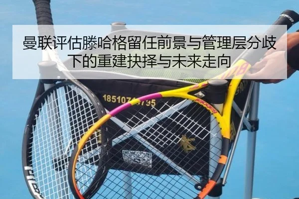 曼联评估滕哈格留任前景与管理层分歧下的重建抉择与未来走向