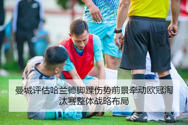曼城评估哈兰德脚踝伤势前景牵动欧冠淘汰赛整体战略布局